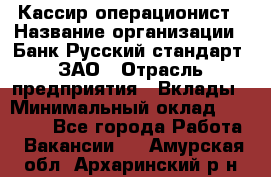 Кассир-операционист › Название организации ­ Банк Русский стандарт, ЗАО › Отрасль предприятия ­ Вклады › Минимальный оклад ­ 35 000 - Все города Работа » Вакансии   . Амурская обл.,Архаринский р-н